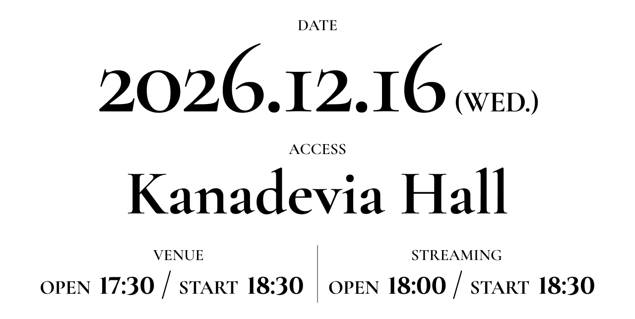 DATE 2026.12.16 [WED] ACCESS Kanadevia Hall 【VENUE】 OPEN 17:30 / START 18:30 【STREAMING】 OPEN 18:00 / START 18:30