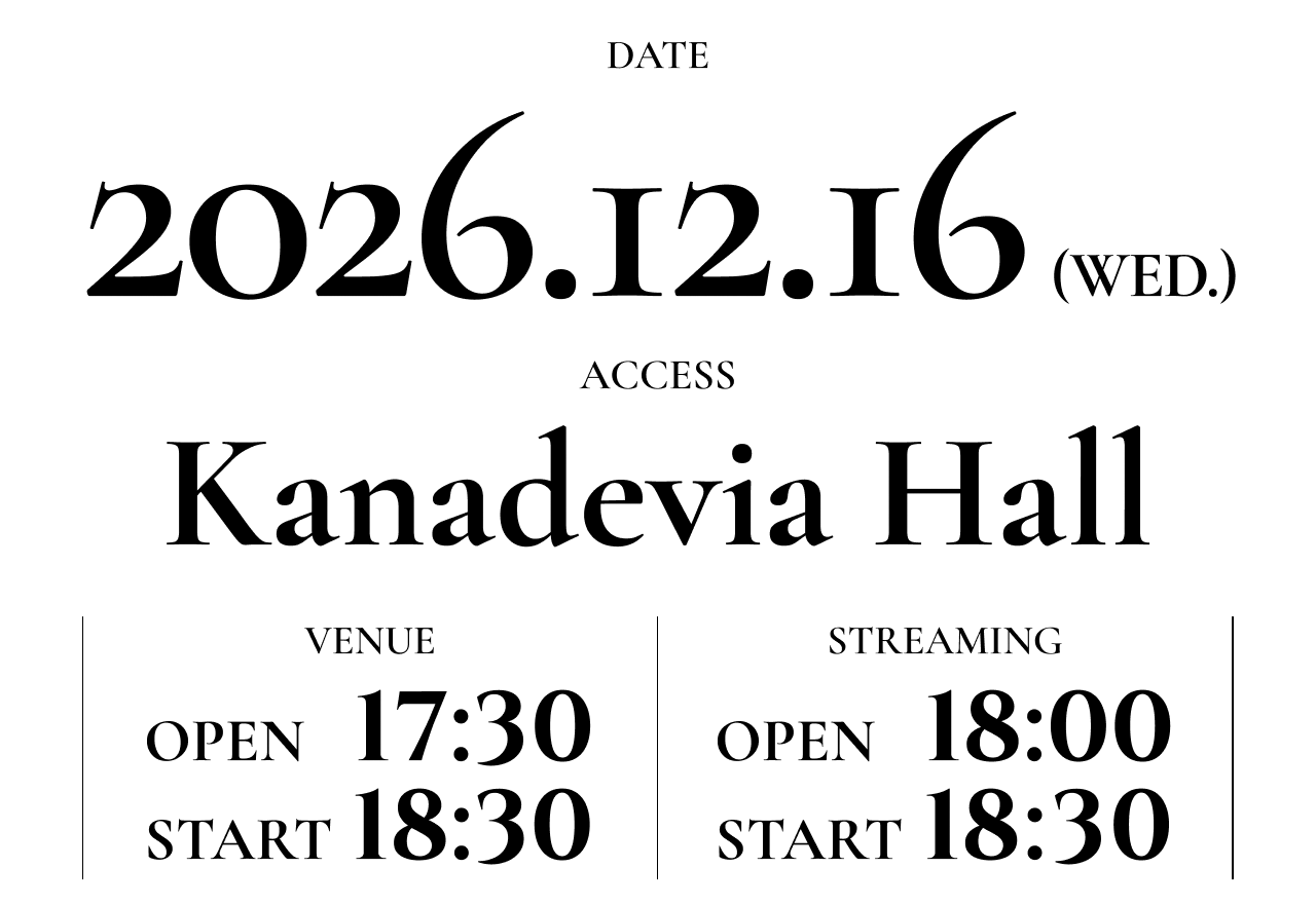 DATE 2026.12.16 [WED] ACCESS Kanadevia Hall 【VENUE】 OPEN 17:30 / START 18:30 【STREAMING】 OPEN 18:00 / START 18:30